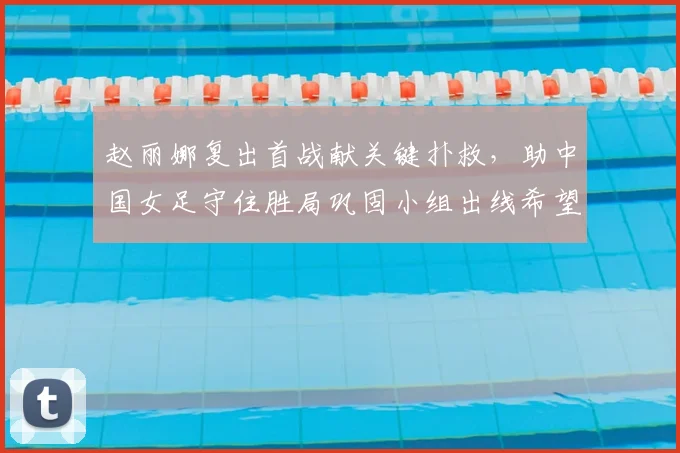 赵丽娜复出首战献关键扑救，助中国女足守住胜局巩固小组出线希望