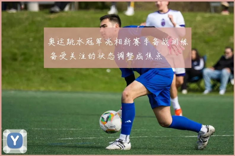 奥运跳水冠军亮相新赛季备战训练 备受关注的状态调整成焦点