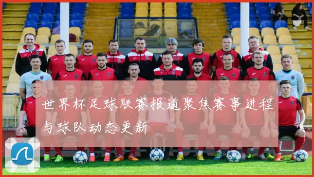 世界杯足球联赛报道聚焦赛事进程与球队动态更新