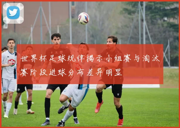 世界杯足球规律揭示小组赛与淘汰赛阶段进球分布差异明显