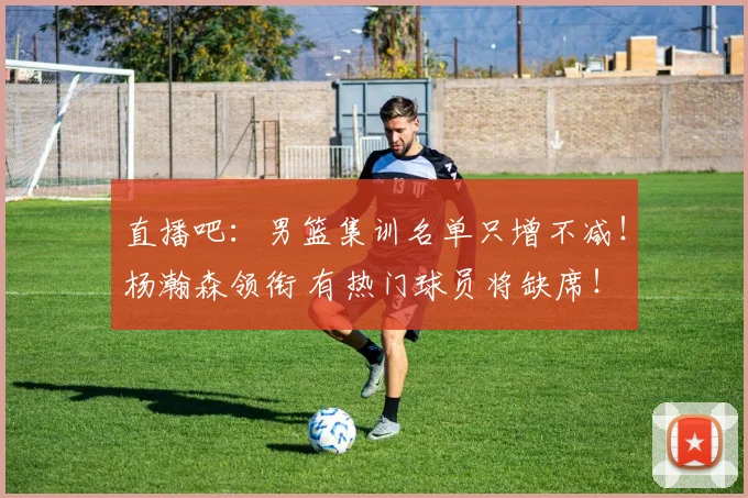 直播吧：男篮集训名单只增不减！杨瀚森领衔 有热门球员将缺席！