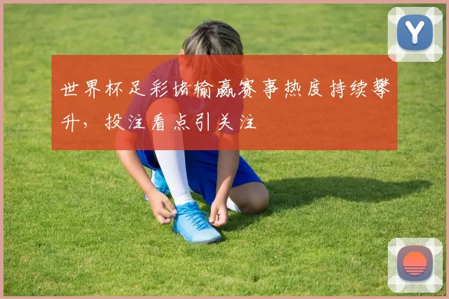 世界杯足彩堵输赢赛事热度持续攀升，投注看点引关注