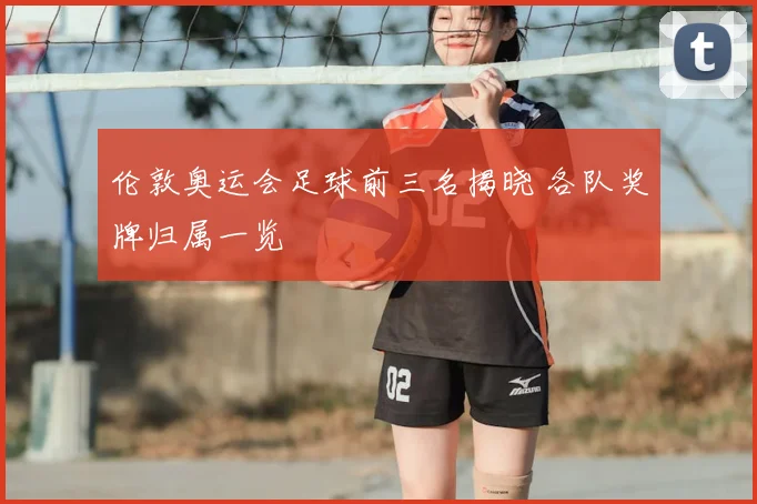 伦敦奥运会足球前三名揭晓 各队奖牌归属一览