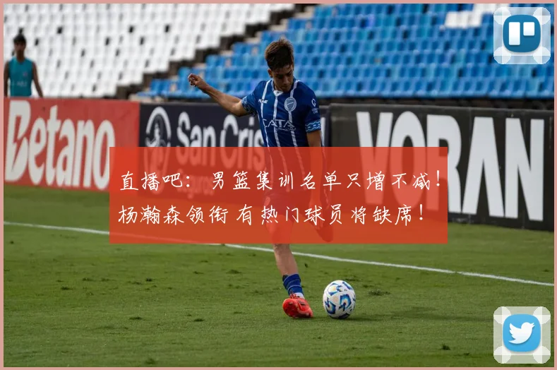 直播吧：男篮集训名单只增不减！杨瀚森领衔 有热门球员将缺席！