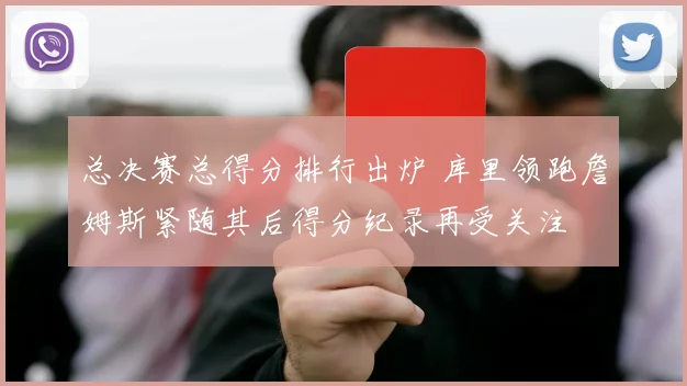 总决赛总得分排行出炉 库里领跑詹姆斯紧随其后得分纪录再受关注