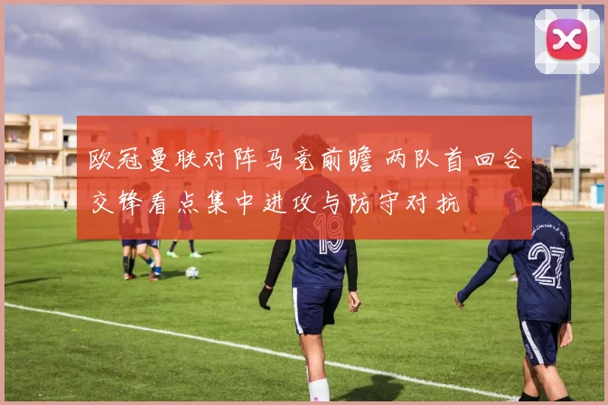 欧冠曼联对阵马竞前瞻 两队首回合交锋看点集中进攻与防守对抗