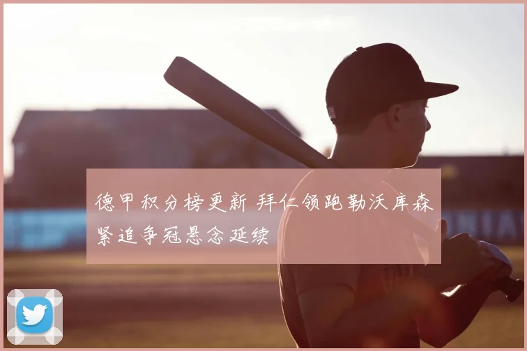 德甲积分榜更新 拜仁领跑勒沃库森紧追争冠悬念延续
