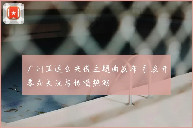 广州亚运会央视主题曲发布 引发开幕式关注与传唱热潮