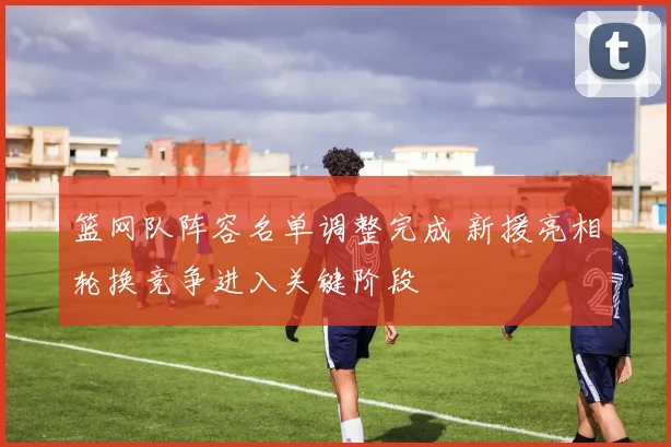 篮网队阵容名单调整完成 新援亮相轮换竞争进入关键阶段