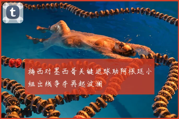 梅西对墨西哥关键进球助阿根廷小组出线争夺再起波澜