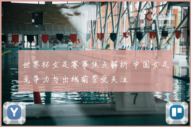 世界杯女足赛事焦点解析 中国女足竞争力与出线前景受关注