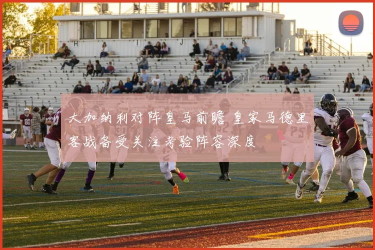 大加纳利对阵皇马前瞻 皇家马德里客战备受关注考验阵容深度