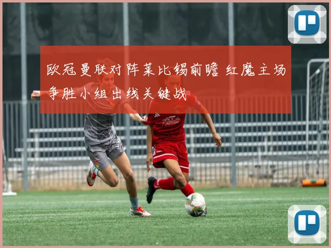 欧冠曼联对阵莱比锡前瞻 红魔主场争胜小组出线关键战