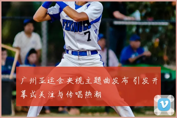 广州亚运会央视主题曲发布 引发开幕式关注与传唱热潮