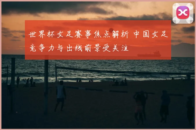 世界杯女足赛事焦点解析 中国女足竞争力与出线前景受关注
