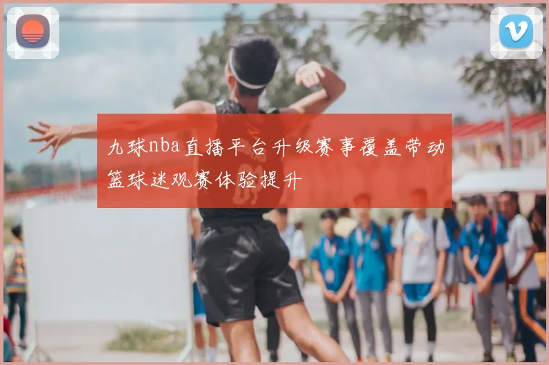 九球nba直播平台升级赛事覆盖带动篮球迷观赛体验提升