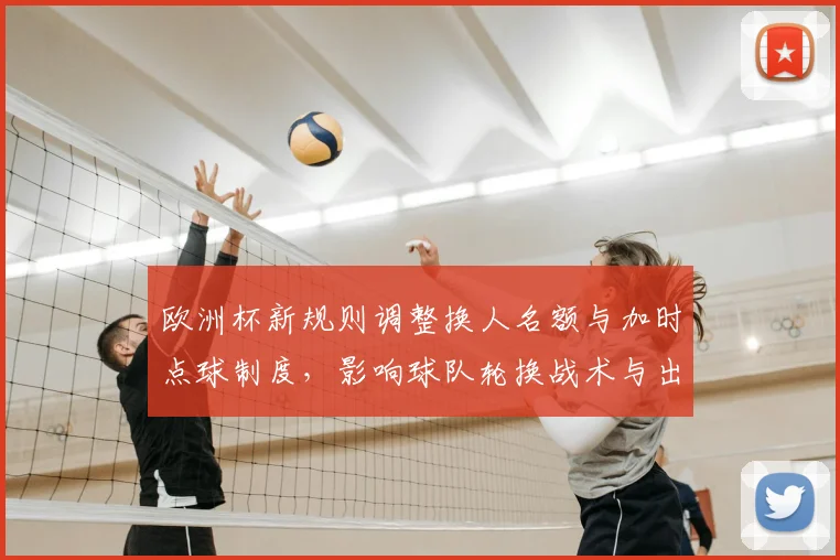 欧洲杯新规则调整换人名额与加时点球制度，影响球队轮换战术与出线概率