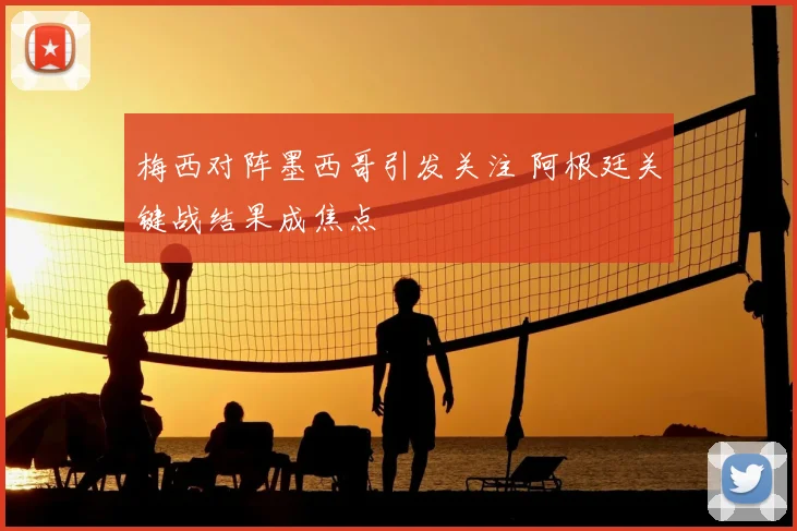 梅西对阵墨西哥引发关注 阿根廷关键战结果成焦点