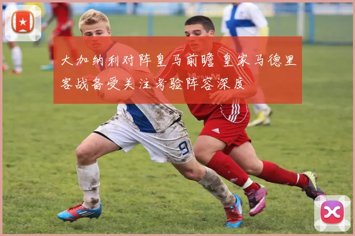 大加纳利对阵皇马前瞻 皇家马德里客战备受关注考验阵容深度