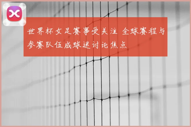 世界杯女足赛事受关注 全球赛程与参赛队伍成球迷讨论焦点