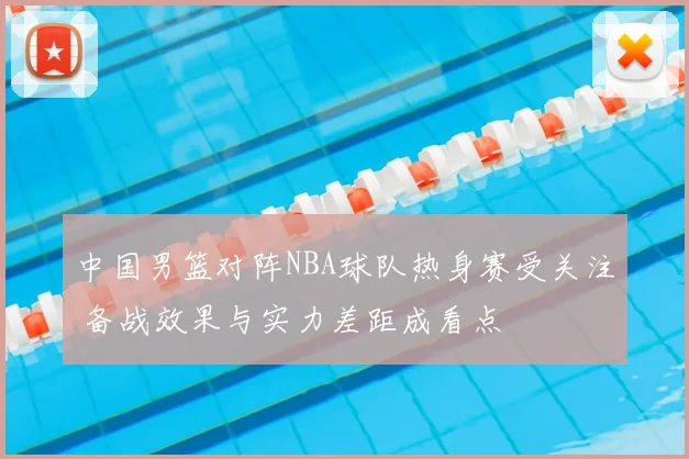中国男篮对阵NBA球队热身赛受关注 备战效果与实力差距成看点
