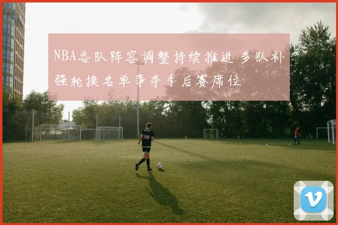 NBA各队阵容调整持续推进 多队补强轮换名单争夺季后赛席位