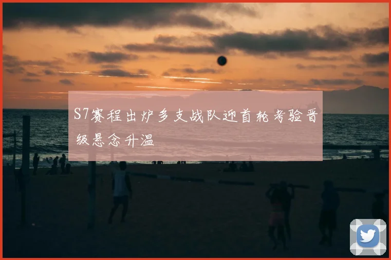 S7赛程出炉多支战队迎首轮考验晋级悬念升温