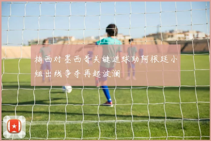 梅西对墨西哥关键进球助阿根廷小组出线争夺再起波澜