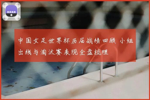 中国女足世界杯历届战绩回顾 小组出线与淘汰赛表现全盘梳理