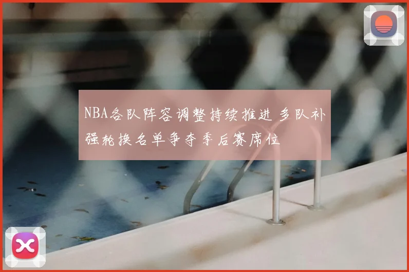 NBA各队阵容调整持续推进 多队补强轮换名单争夺季后赛席位