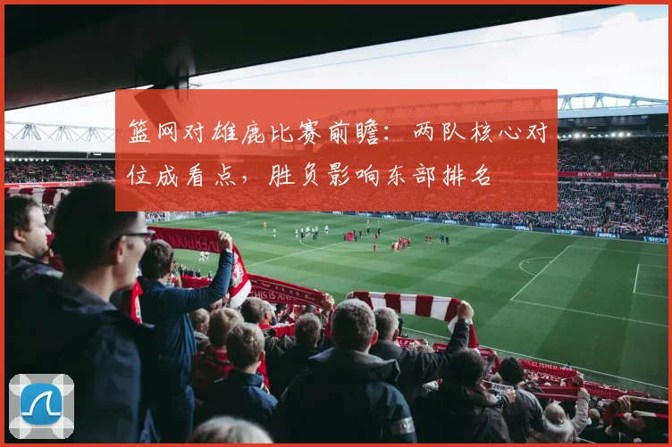 篮网对雄鹿比赛前瞻:两队核心对位成看点,胜负影响东部排名
