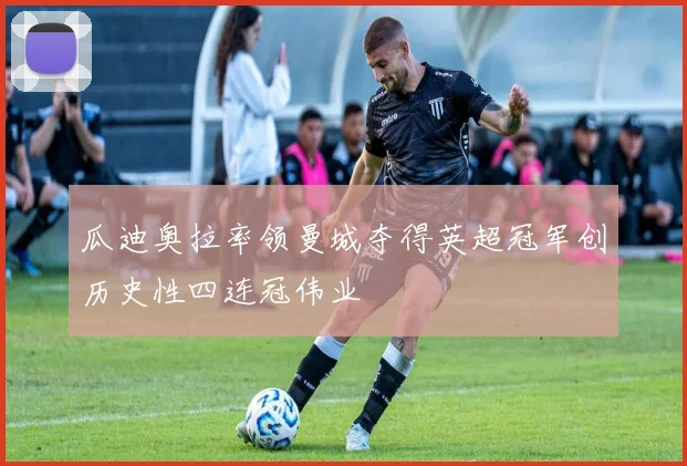 瓜迪奥拉率领曼城夺得英超冠军创历史性四连冠伟业