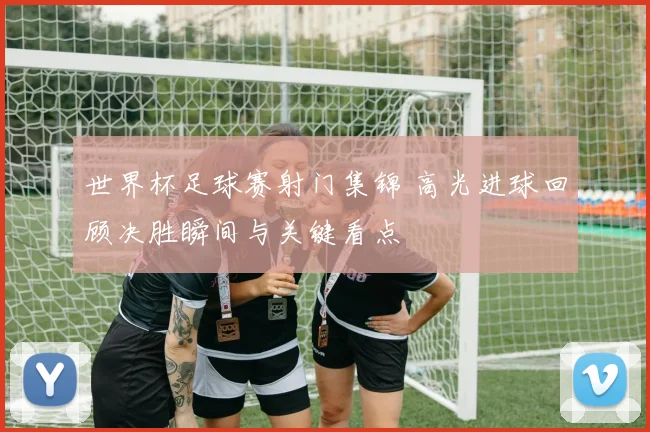 世界杯足球赛射门集锦 高光进球回顾决胜瞬间与关键看点