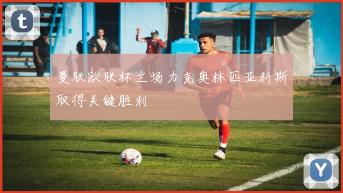 曼联欧联杯主场力克奥林匹亚科斯取得关键胜利