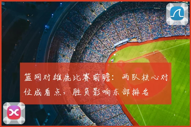 篮网对雄鹿比赛前瞻：两队核心对位成看点，胜负影响东部排名