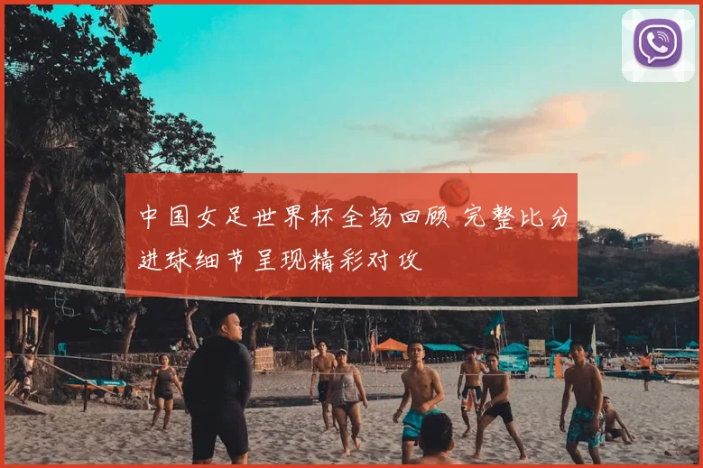 中国女足世界杯全场回顾 完整比分进球细节呈现精彩对攻
