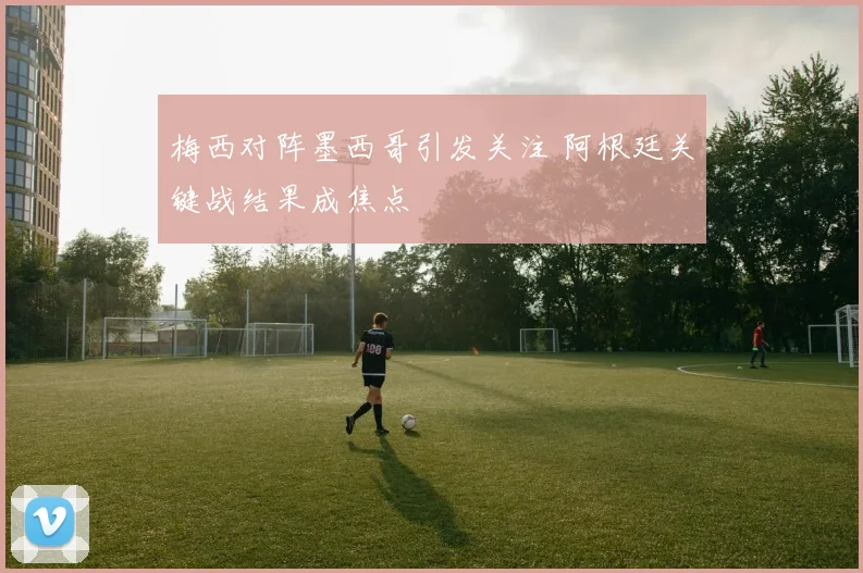 梅西对阵墨西哥引发关注 阿根廷关键战结果成焦点