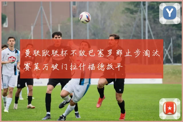 曼联欧联杯不敌巴塞罗那止步淘汰赛莱万破门拉什福德扳平