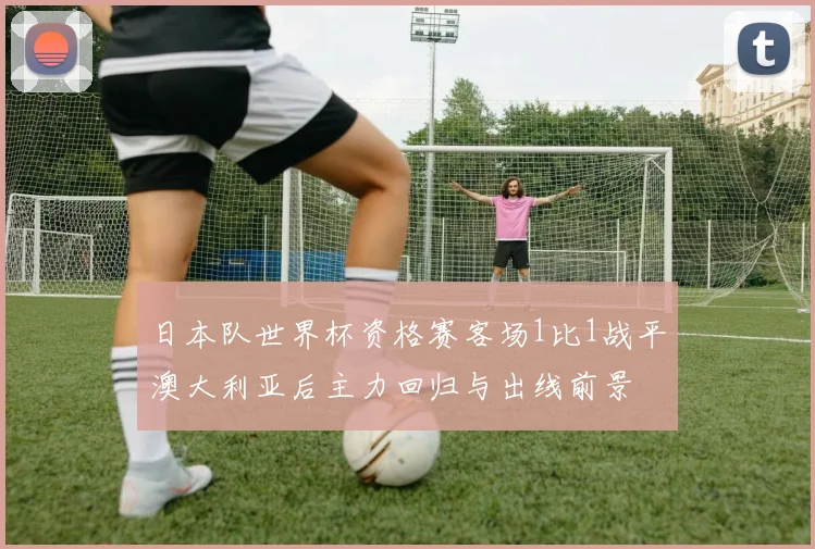 日本队世界杯资格赛客场1比1战平澳大利亚后主力回归与出线前景
