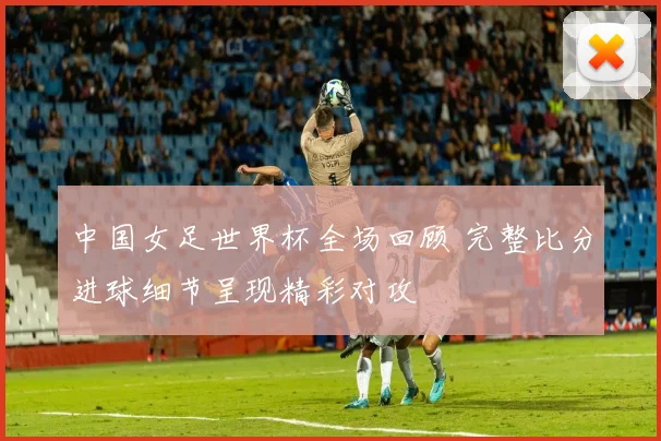 中国女足世界杯全场回顾 完整比分进球细节呈现精彩对攻