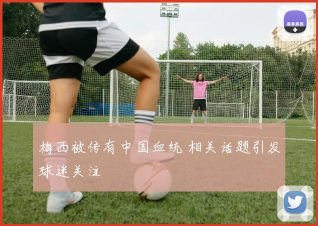 梅西被传有中国血统 相关话题引发球迷关注