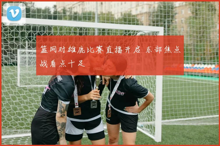 篮网对雄鹿比赛直播开启 东部焦点战看点十足