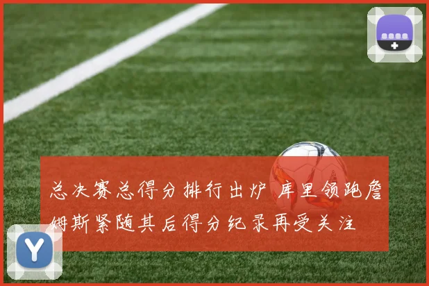 总决赛总得分排行出炉 库里领跑詹姆斯紧随其后得分纪录再受关注