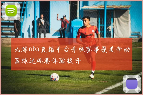 九球nba直播平台升级赛事覆盖带动篮球迷观赛体验提升