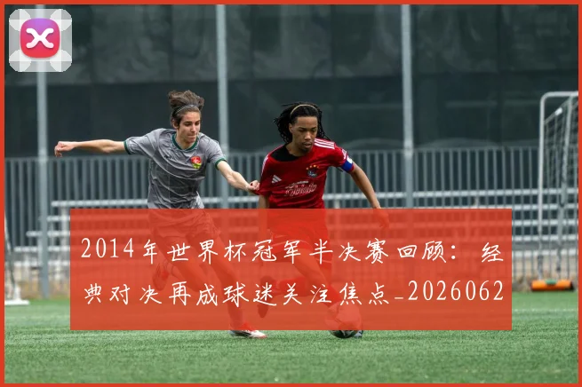 2014年世界杯冠军半决赛回顾：经典对决再成球迷关注焦点_20260626100451