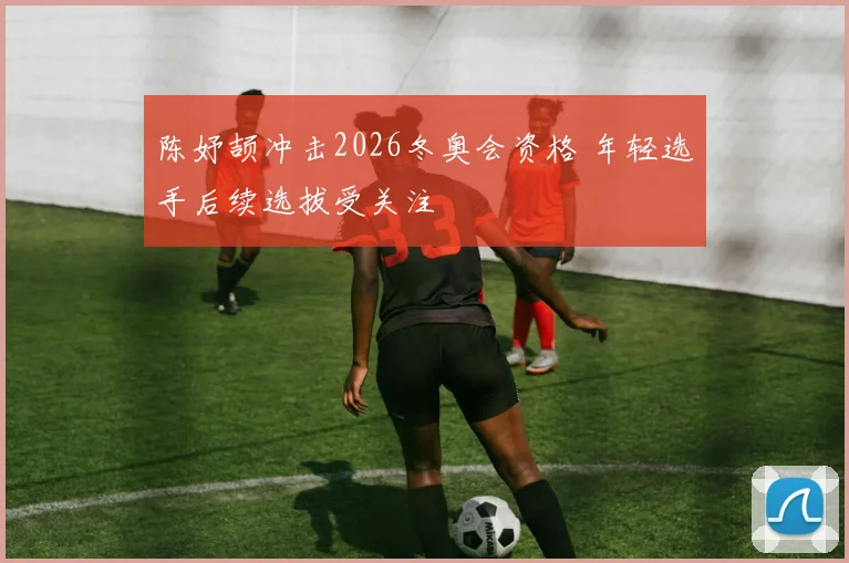 陈妤颉冲击2026冬奥会资格 年轻选手后续选拔受关注
